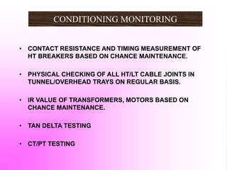 • CONTACT RESISTANCE AND TIMING MEASUREMENT OF
HT BREAKERS BASED ON CHANCE MAINTENANCE.
• PHYSICAL CHECKING OF ALL HT/LT CABLE JOINTS IN
TUNNEL/OVERHEAD TRAYS ON REGULAR BASIS.
• IR VALUE OF TRANSFORMERS, MOTORS BASED ON
CHANCE MAINTENANCE.
• TAN DELTA TESTING
• CT/PT TESTING
CONDITIONING MONITORING
 