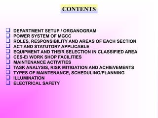 CONTENTS
 DEPARTMENT SETUP / ORGANOGRAM
 POWER SYSTEM OF MGCC
 ROLES, RESPONSIBILITY AND AREAS OF EACH SECTION
 ACT AND STATUTORY APPLICABLE
 EQUIPMENT AND THEIR SELECTION IN CLASSIFIED AREA
 CES-E/ WORK SHOP FACILITIES
 MAINTENANCE ACTIVITIES
 TASK ANALYSIS, RISK MITIGATION AND ACHIEVEMENTS
 TYPES OF MAINTENANCE, SCHEDULING/PLANNING
 ILLUMINATION
 ELECTRICAL SAFETY
 