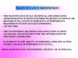 MAINTENANCE DEFINITION
• THE MAINTENANCE OF ALL TECHNICALAND ASSOCIATED
ADMINISTRATIVE ACTIONS INTENDED TO RETAIN AN ITEM IN, OR
RESTORE IT TO, A STATE IN WHICH IT CAN PERFORM ITS
REQUIRED FUNCTION (STATED CONDITION).
( BS 3811:1984)
• THE ENGINEERING DECISIONS AND ASSOCIATED ACTIONS
NECESSARY AND SUFFICIENT FOR THE OPTIMIZATION OF
SPECIFIED CAPABILITIES
• [CAPABILITY IS THE ABILITY TO PERFORM A SPECIFIC ACTION
WITHIN A RANGE OF PERFORMANCE LEVEL.]
(MESA-MAINTENANCE. ENGINEERING. SOCIETY OF AUSTRALIA)
 