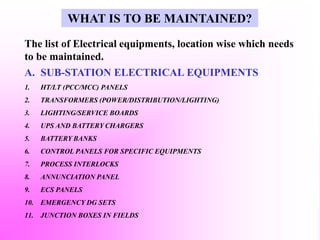 The list of Electrical equipments, location wise which needs
to be maintained.
A. SUB-STATION ELECTRICAL EQUIPMENTS
1. HT/LT (PCC/MCC) PANELS
2. TRANSFORMERS (POWER/DISTRIBUTION/LIGHTING)
3. LIGHTING/SERVICE BOARDS
4. UPS AND BATTERY CHARGERS
5. BATTERY BANKS
6. CONTROL PANELS FOR SPECIFIC EQUIPMENTS
7. PROCESS INTERLOCKS
8. ANNUNCIATION PANEL
9. ECS PANELS
10. EMERGENCY DG SETS
11. JUNCTION BOXES IN FIELDS
WHAT IS TO BE MAINTAINED?
 