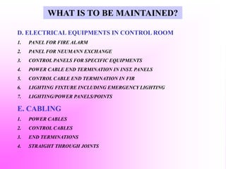 D. ELECTRICAL EQUIPMENTS IN CONTROL ROOM
1. PANEL FOR FIRE ALARM
2. PANEL FOR NEUMANN EXCHANGE
3. CONTROL PANELS FOR SPECIFIC EQUIPMENTS
4. POWER CABLE END TERMINATION IN INST. PANELS
5. CONTROL CABLE END TERMINATION IN FIR
6. LIGHTING FIXTURE INCLUDING EMERGENCY LIGHTING
7. LIGHTING/POWER PANELS/POINTS
E. CABLING
1. POWER CABLES
2. CONTROL CABLES
3. END TERMINATIONS
4. STRAIGHT THROUGH JOINTS
WHAT IS TO BE MAINTAINED?
 