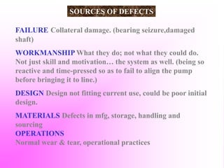 FAILURE Collateral damage. (bearing seizure,damaged
shaft)
WORKMANSHIP What they do; not what they could do.
Not just skill and motivation… the system as well. (being so
reactive and time-pressed so as to fail to align the pump
before bringing it to line.)
DESIGN Design not fitting current use, could be poor initial
design.
MATERIALS Defects in mfg, storage, handling and
sourcing
OPERATIONS
Normal wear & tear, operational practices
SOURCES OF DEFECTS
 