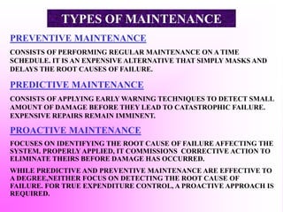 PREVENTIVE MAINTENANCE
CONSISTS OF PERFORMING REGULAR MAINTENANCE ON A TIME
SCHEDULE. IT IS AN EXPENSIVE ALTERNATIVE THAT SIMPLY MASKS AND
DELAYS THE ROOT CAUSES OF FAILURE.
PREDICTIVE MAINTENANCE
CONSISTS OF APPLYING EARLY WARNING TECHNIQUES TO DETECT SMALL
AMOUNT OF DAMAGE BEFORE THEY LEAD TO CATASTROPHIC FAILURE.
EXPENSIVE REPAIRS REMAIN IMMINENT.
PROACTIVE MAINTENANCE
FOCUSES ON IDENTIFYING THE ROOT CAUSE OF FAILURE AFFECTING THE
SYSTEM. PROPERLY APPLIED, IT COMMISSIONS CORRECTIVE ACTION TO
ELIMINATE THEIRS BEFORE DAMAGE HAS OCCURRED.
WHILE PREDICTIVE AND PREVENTIVE MAINTENANCE ARE EFFECTIVE TO
A DEGREE,NEITHER FOCUS ON DETECTING THE ROOT CAUSE OF
FAILURE. FOR TRUE EXPENDITURE CONTROL, A PROACTIVE APPROACH IS
REQUIRED.
TYPES OF MAINTENANCE
 