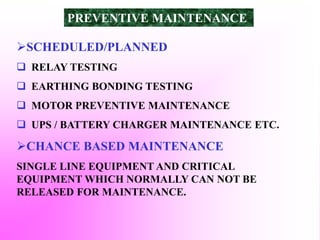 SCHEDULED/PLANNED
 RELAY TESTING
 EARTHING BONDING TESTING
 MOTOR PREVENTIVE MAINTENANCE
 UPS / BATTERY CHARGER MAINTENANCE ETC.
CHANCE BASED MAINTENANCE
SINGLE LINE EQUIPMENT AND CRITICAL
EQUIPMENT WHICH NORMALLY CAN NOT BE
RELEASED FOR MAINTENANCE.
PREVENTIVE MAINTENANCE
 