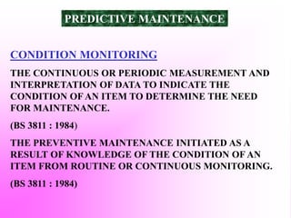 CONDITION MONITORING
THE CONTINUOUS OR PERIODIC MEASUREMENT AND
INTERPRETATION OF DATA TO INDICATE THE
CONDITION OF AN ITEM TO DETERMINE THE NEED
FOR MAINTENANCE.
(BS 3811 : 1984)
THE PREVENTIVE MAINTENANCE INITIATED AS A
RESULT OF KNOWLEDGE OF THE CONDITION OF AN
ITEM FROM ROUTINE OR CONTINUOUS MONITORING.
(BS 3811 : 1984)
PREDICTIVE MAINTENANCE
 