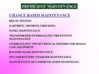 CHANCE BASED MAINTENANCE
RELAY TESTING
EARTHING / BONDING CHECKING
PANEL MAINTENANCE
TRANSFORMER OVERHAULING/ PREVENTIVE
MAINTENANCE
OVERHAULING / PM OF CRITICAL MOTORS AND SINGLE
LINE EQUIPMENT
BATTERY BANK MAINTENANCE
UPS AND BATTERY CHARGER MAINTENANCE
MAINTENANCE OF COMMUNICATION SYSTEM ETC.
PREDICTIVE MAINTENANCE
 