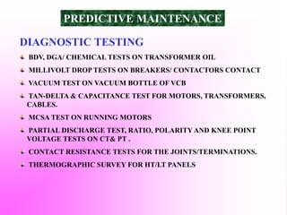 DIAGNOSTIC TESTING
BDV, DGA/ CHEMICAL TESTS ON TRANSFORMER OIL
MILLIVOLT DROP TESTS ON BREAKERS/ CONTACTORS CONTACT
VACUUM TEST ON VACUUM BOTTLE OF VCB
TAN-DELTA & CAPACITANCE TEST FOR MOTORS, TRANSFORMERS,
CABLES.
MCSA TEST ON RUNNING MOTORS
PARTIAL DISCHARGE TEST, RATIO, POLARITY AND KNEE POINT
VOLTAGE TESTS ON CT& PT .
CONTACT RESISTANCE TESTS FOR THE JOINTS/TERMINATIONS.
THERMOGRAPHIC SURVEY FOR HT/LT PANELS
PREDICTIVE MAINTENANCE
 