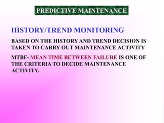 HISTORY/TREND MONITORING
BASED ON THE HISTORY AND TREND DECISION IS
TAKEN TO CARRY OUT MAINTENANCE ACTIVITY
MTBF- MEAN TIME BETWEEN FAILURE IS ONE OF
THE CRITERIA TO DECIDE MAINTENANCE
ACTIVITY.
PREDICTIVE MAINTENANCE
 