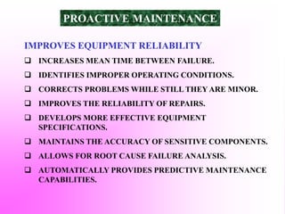 IMPROVES EQUIPMENT RELIABILITY
 INCREASES MEAN TIME BETWEEN FAILURE.
 IDENTIFIES IMPROPER OPERATING CONDITIONS.
 CORRECTS PROBLEMS WHILE STILL THEY ARE MINOR.
 IMPROVES THE RELIABILITY OF REPAIRS.
 DEVELOPS MORE EFFECTIVE EQUIPMENT
SPECIFICATIONS.
 MAINTAINS THE ACCURACY OF SENSITIVE COMPONENTS.
 ALLOWS FOR ROOT CAUSE FAILURE ANALYSIS.
 AUTOMATICALLY PROVIDES PREDICTIVE MAINTENANCE
CAPABILITIES.
PROACTIVE MAINTENANCE
 