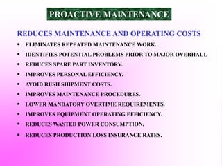 REDUCES MAINTENANCE AND OPERATING COSTS
 ELIMINATES REPEATED MAINTENANCE WORK.
 IDENTIFIES POTENTIAL PROBLEMS PRIOR TO MAJOR OVERHAUL
 REDUCES SPARE PART INVENTORY.
 IMPROVES PERSONAL EFFICIENCY.
 AVOID RUSH SHIPMENT COSTS.
 IMPROVES MAINTENANCE PROCEDURES.
 LOWER MANDATORY OVERTIME REQUIREMENTS.
 IMPROVES EQUIPMENT OPERATING EFFICIENCY.
 REDUCES WASTED POWER CONSUMPTION.
 REDUCES PRODUCTION LOSS INSURANCE RATES.
PROACTIVE MAINTENANCE
 
