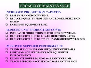 INCREASED PRODUCTION CAPACITY
 LESS UNPLANNED DOWNTIME.
 REDUCED QUALITY PROBLEM AND LOWER REJECTION
RATED
 EXTENDED EQUIPMENT LIFE.
REDUCED UNIT PRODUCTION COSTS
 INCREASED PRODUCTION DUE TO LESS DOWNTIME.
 REDUCED COST DUE TO LOWER REJECTION RATES.
 REDUCED COST DUE TO START UPAND SHUTDOWN LOSSES.
IMPROVED SUPPLIER PERFORMANCE
 TREND SERIOUSNESS AND FREQUENCY OF REPAIRS
 PERFORMANCE FEEDBACKS FOR EQUIPMENT
IMPROVEMENTS
 ELIMINATE DOUBT DURING WARRANTY CLAIMS
 TRACK PERFORMANCE BEYOND WARRANTY PERIOD
PROACTIVE MAINTENANCE
 