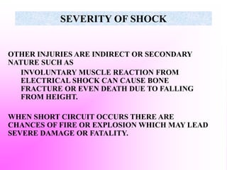 SEVERITY OF SHOCK
OTHER INJURIES ARE INDIRECT OR SECONDARY
NATURE SUCH AS
INVOLUNTARY MUSCLE REACTION FROM
ELECTRICAL SHOCK CAN CAUSE BONE
FRACTURE OR EVEN DEATH DUE TO FALLING
FROM HEIGHT.
WHEN SHORT CIRCUIT OCCURS THERE ARE
CHANCES OF FIRE OR EXPLOSION WHICH MAY LEAD
SEVERE DAMAGE OR FATALITY.
 