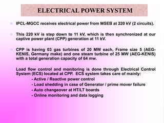 ELECTRICAL POWER SYSTEM
 IPCL-MGCC receives electrical power from MSEB at 220 kV (2 circuits).
 This 220 kV is step down to 11 kV, which is then synchronized at our
captive power plant (CPP) generation at 11 kV.
 CPP is having 03 gas turbines of 20 MW each, Frame size 5 (AEG-
KENIS, Germany make) and one steam turbine of 25 MW (AEG-KENIS)
with a total generation capacity of 64 mw.
 Load flow control and monitoring is done through Electrical Control
System (ECS) located at CPP. ECS system takes care of mainly:
- Active / Reactive power control
- Load shedding in case of Generator / prime mover failure
- Auto changeover at HT/LT boards
- Online monitoring and data logging
 