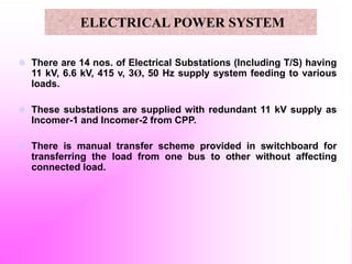  There are 14 nos. of Electrical Substations (Including T/S) having
11 kV, 6.6 kV, 415 v, 3Ø, 50 Hz supply system feeding to various
loads.
 These substations are supplied with redundant 11 kV supply as
Incomer-1 and Incomer-2 from CPP.
 There is manual transfer scheme provided in switchboard for
transferring the load from one bus to other without affecting
connected load.
ELECTRICAL POWER SYSTEM
 
