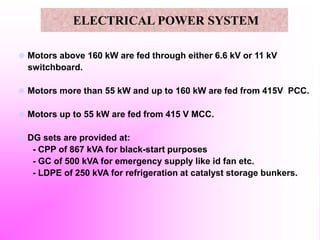  Motors above 160 kW are fed through either 6.6 kV or 11 kV
switchboard.
 Motors more than 55 kW and up to 160 kW are fed from 415V PCC.
 Motors up to 55 kW are fed from 415 V MCC.
 DG sets are provided at:
- CPP of 867 kVA for black-start purposes
- GC of 500 kVA for emergency supply like id fan etc.
- LDPE of 250 kVA for refrigeration at catalyst storage bunkers.
ELECTRICAL POWER SYSTEM
 