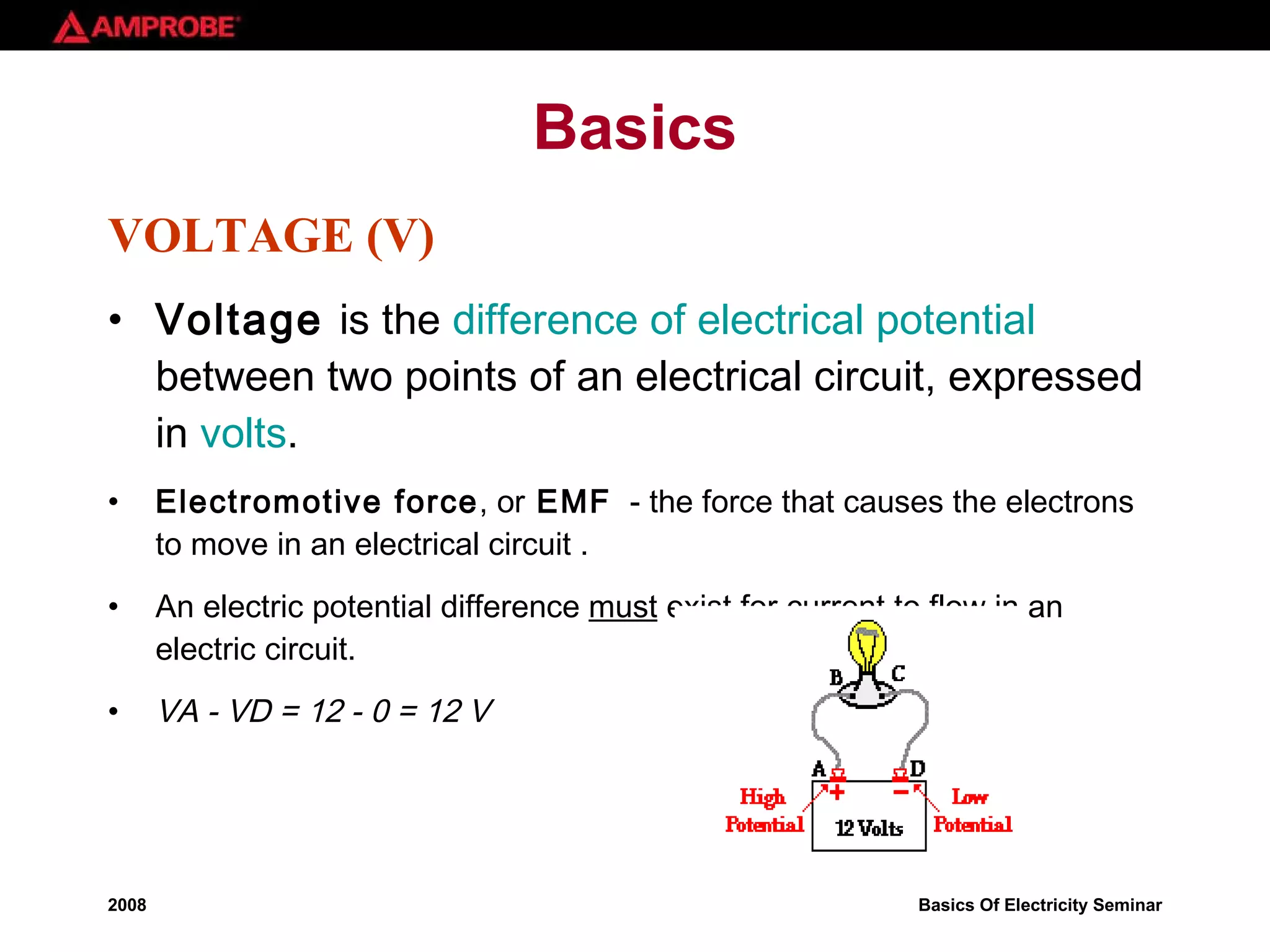 Basics VOLTAGE (V) Voltage  is the  difference of electrical potential  between two points of an electrical circuit, expressed in  volts . Electromotive force , or  EMF   - the force that causes the electrons to move in an electrical circuit . An electric potential difference  must  exist for current to flow in an electric circuit. VA - VD = 12 - 0 = 12 V 