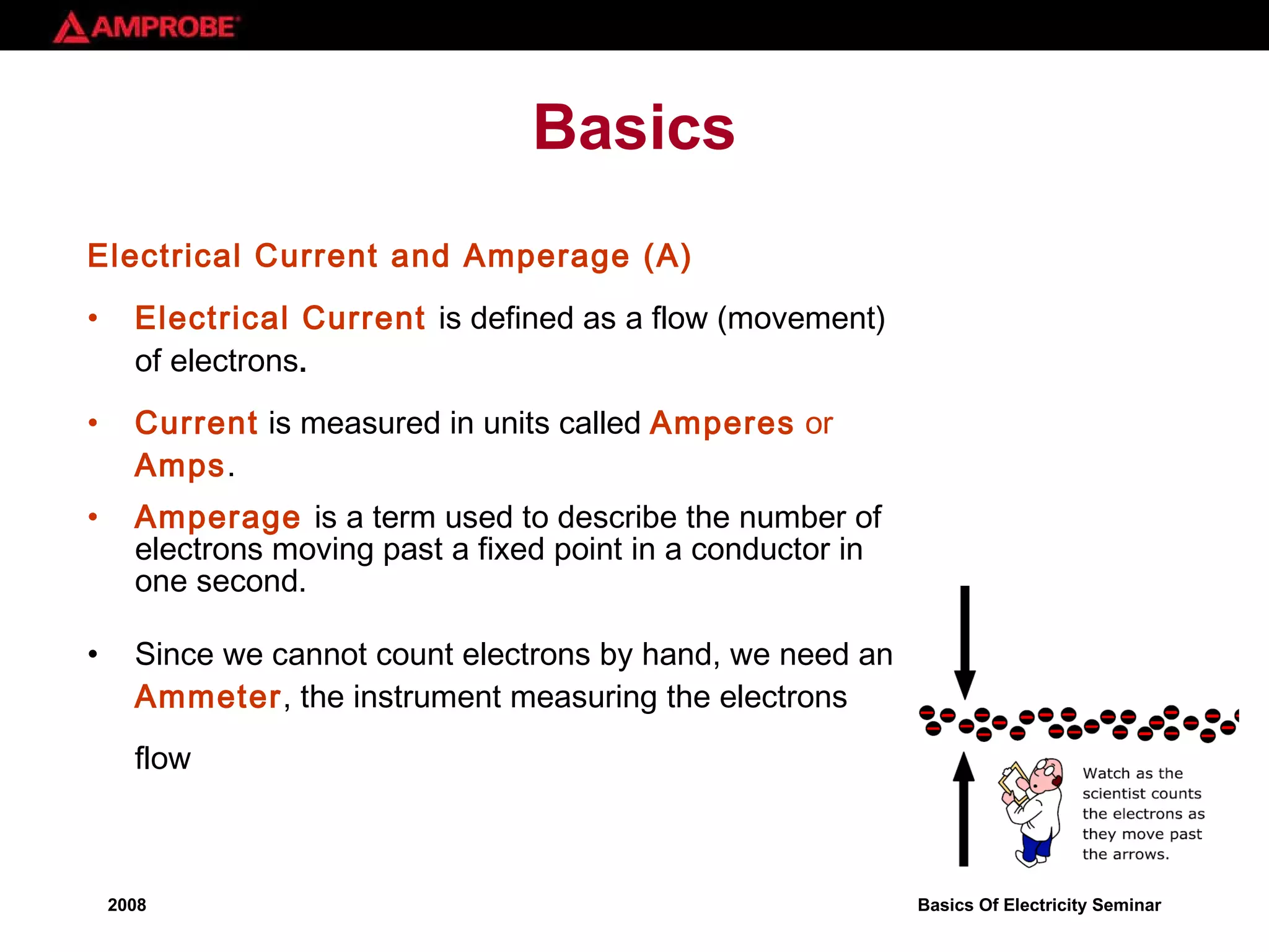 Basics Electrical Current and Amperage (A) Electrical Current  is defined as a flow (movement) of electrons .  Current  is measured in units called  Amperes  or  Amps .  Amperage   is a term used to describe the number of electrons moving past a fixed point in a conductor in one second.  Since we cannot count electrons by hand, we need an  Ammeter , the instrument measuring the electrons flow   