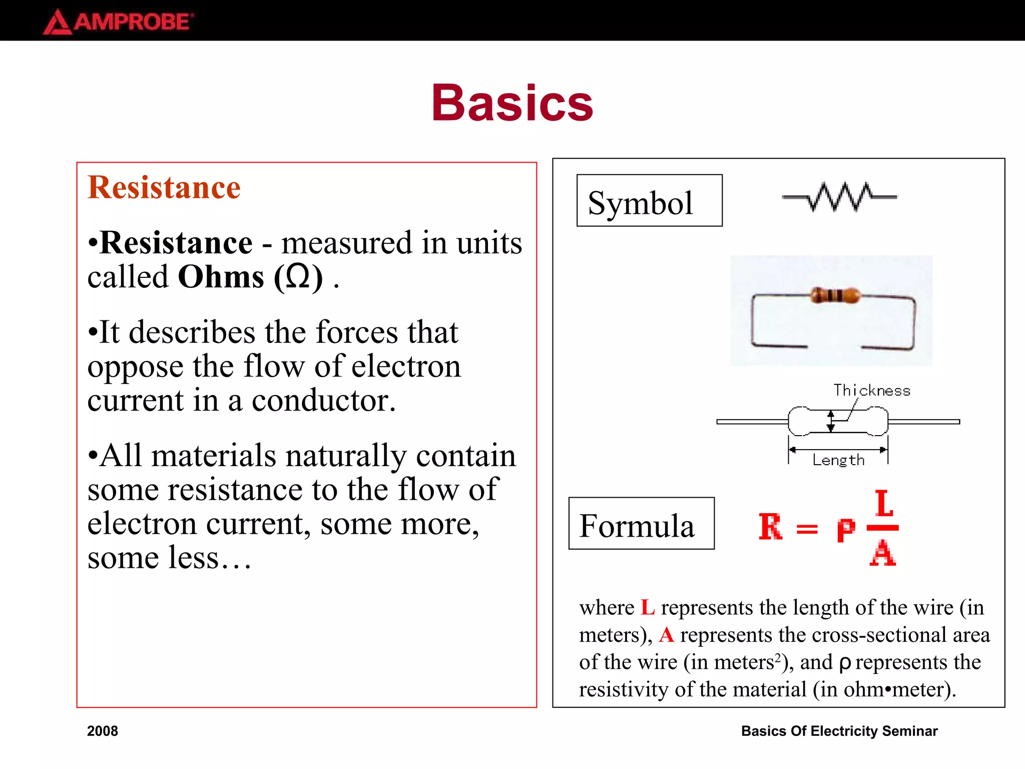Basics Resistance  Resistance  - measured in units called  Ohms ( Ω )  .  It describes the forces that oppose the flow of electron current in a conductor.  All materials naturally contain some resistance to the flow of electron current, some more, some less… where  L  represents the length of the wire (in meters),  A  represents the cross-sectional area of the wire (in meters 2 ), and  ρ  represents the resistivity of the material (in ohm•meter).  Formula Symbol 