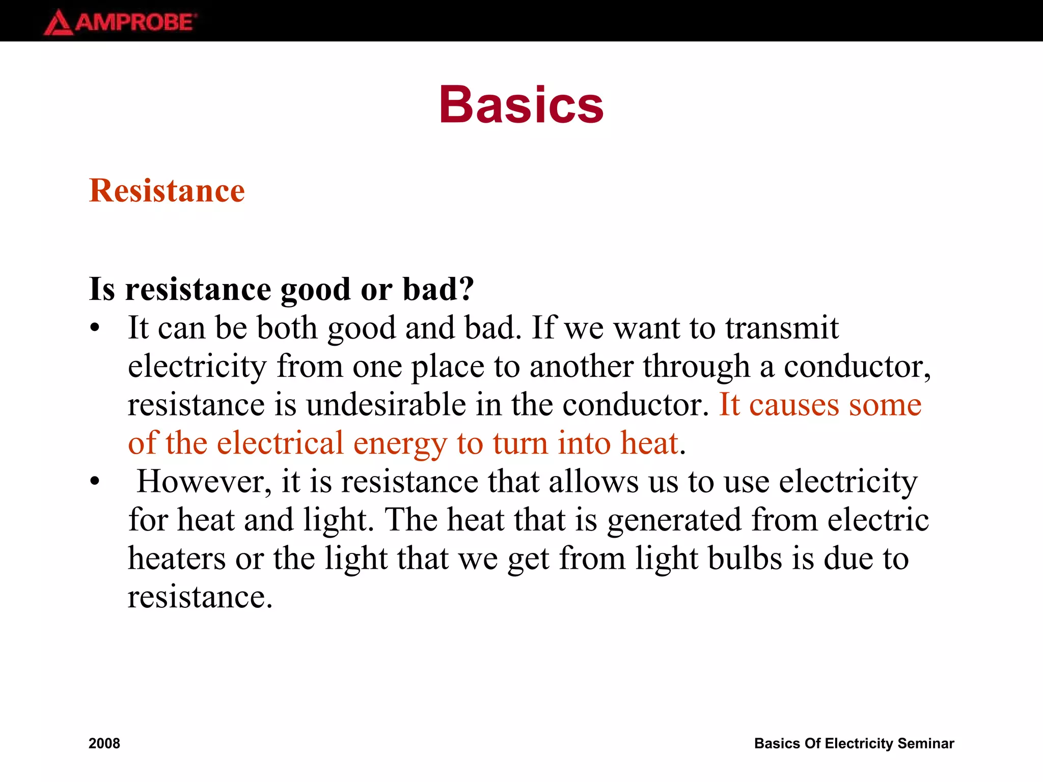 Basics Resistance Is resistance good or bad? It can be both good and bad. If we want to transmit electricity from one place to another through a conductor, resistance is undesirable in the conductor.  It causes some of the electrical energy to turn into   heat . However, it is resistance that allows us to use electricity for heat and light. The heat that is generated from electric heaters or the light that we get from light bulbs is due to resistance.  