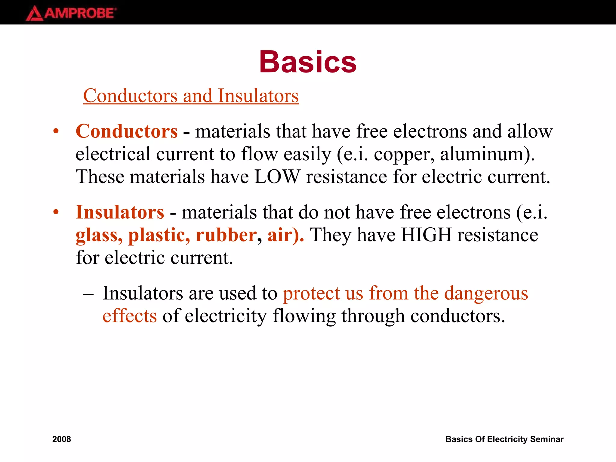 Basics Conductors and Insulators Conductors  -  materials that have free electrons and allow electrical current to flow easily (e.i. copper, aluminum). These materials have LOW resistance for electric current. Insulators  - materials that do not have free electrons (e.i.  glass, plastic, rubber ,  air).  They have HIGH resistance for electric current. Insulators are used to  protect us from the dangerous effects  of electricity flowing through conductors.   