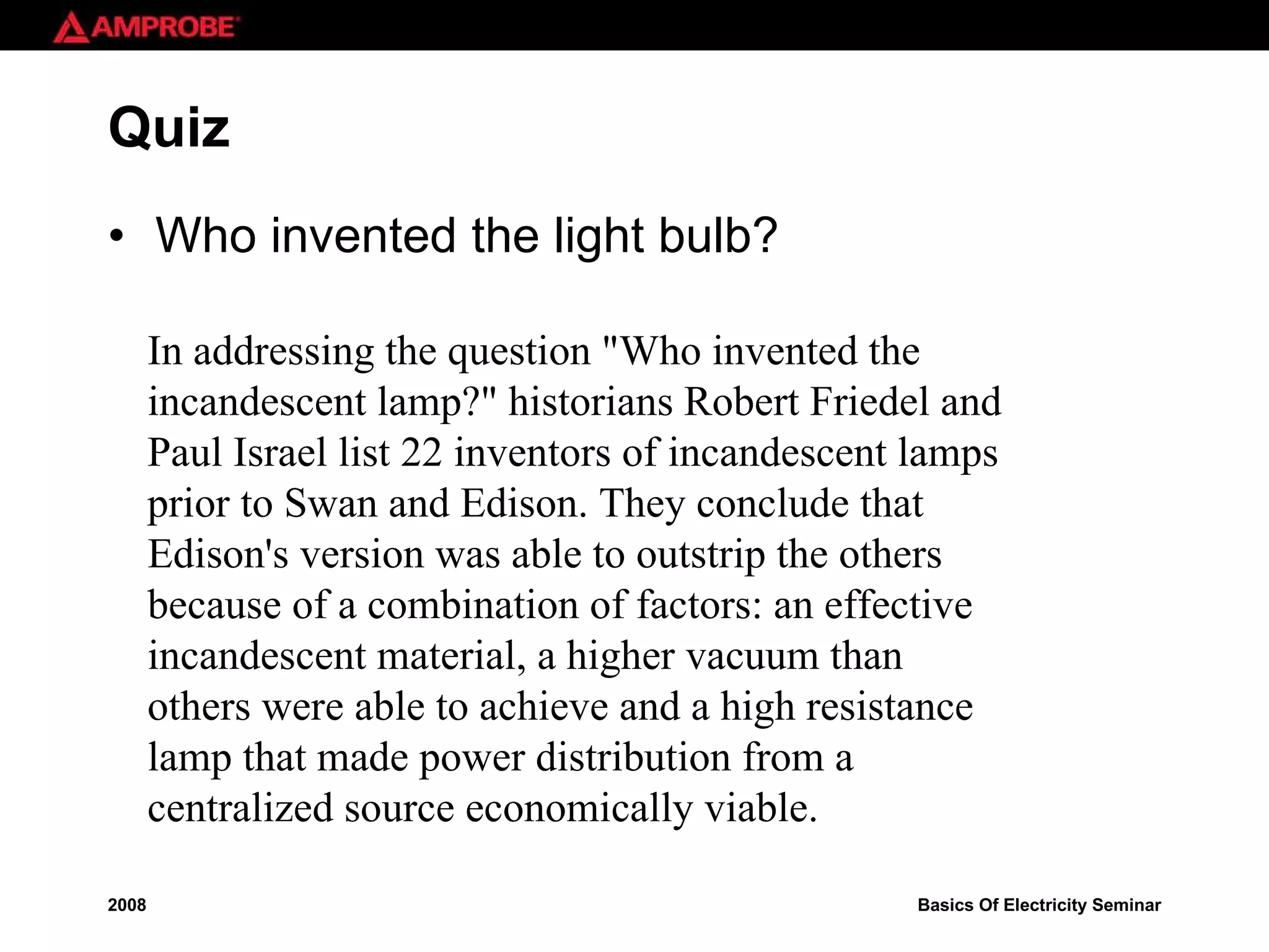 Quiz Who invented the light bulb? In addressing the question &quot;Who invented the incandescent lamp?&quot; historians Robert Friedel and Paul Israel list 22 inventors of incandescent lamps prior to Swan and Edison. They conclude that Edison's version was able to outstrip the others because of a combination of factors: an effective incandescent material, a higher vacuum than others were able to achieve and a high resistance lamp that made power distribution from a centralized source economically viable. 