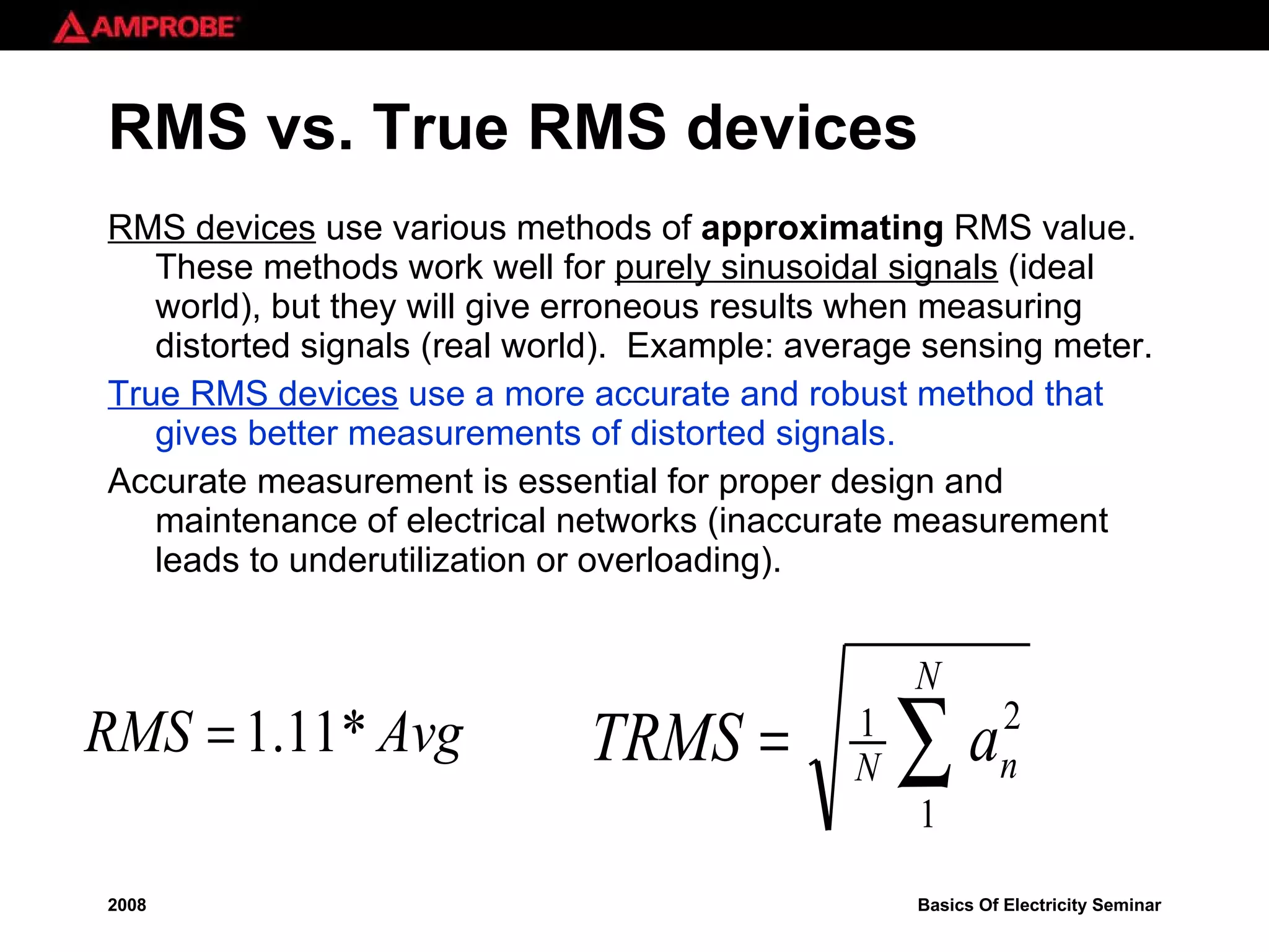 RMS vs. True RMS devices RMS devices  use various methods of  approximating  RMS value.  These methods work well for  purely sinusoidal signals  (ideal world), but they will give erroneous results when measuring distorted signals (real world).  Example: average sensing meter. True RMS devices   use a more accurate and robust method that gives better measurements of distorted signals. Accurate measurement is essential for proper design and maintenance of electrical networks (inaccurate measurement leads to underutilization or overloading). 