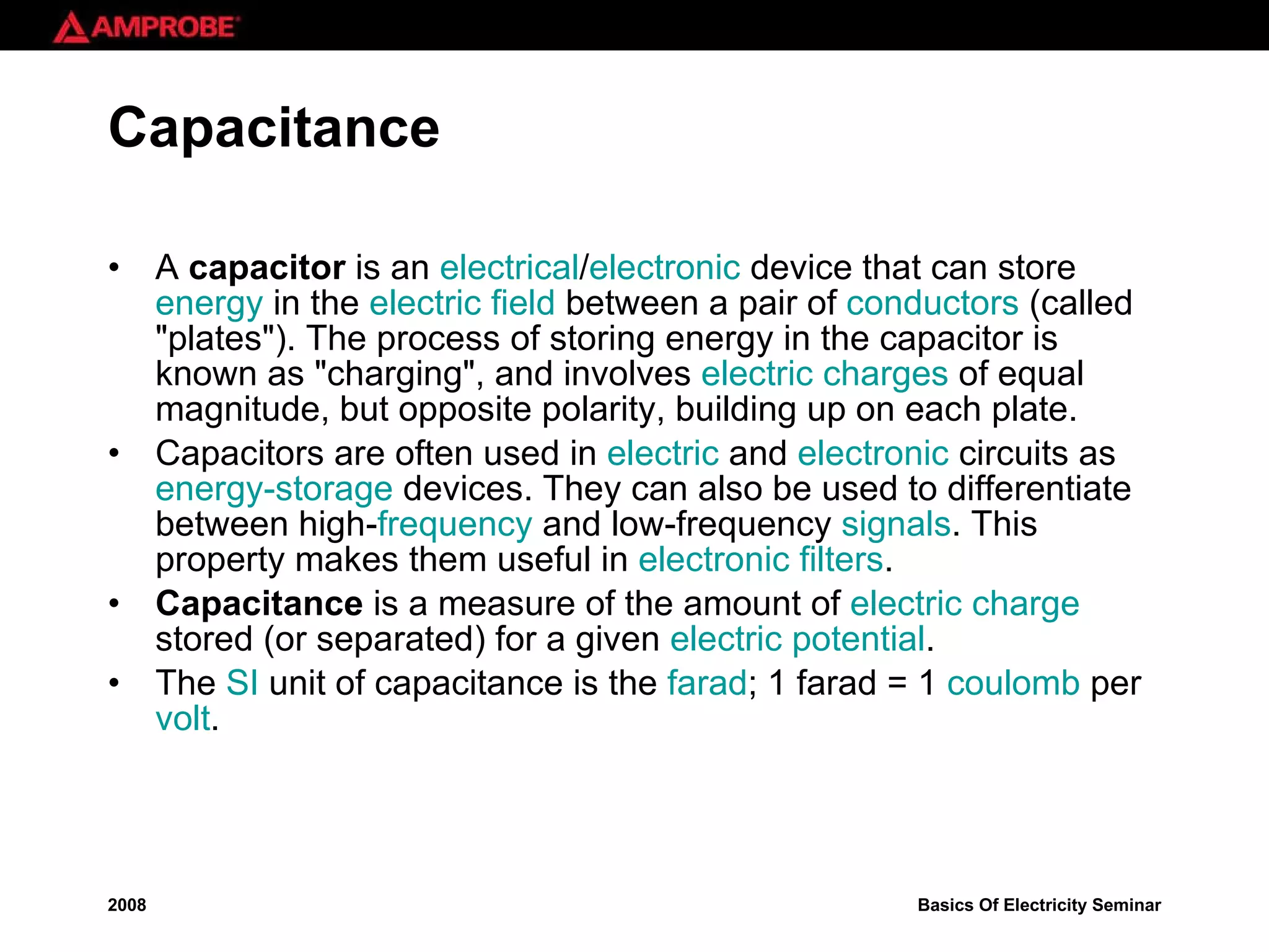 Capacitance A  capacitor  is an  electrical / electronic  device that can store  energy  in the  electric field  between a pair of  conductors  (called &quot;plates&quot;). The process of storing energy in the capacitor is known as &quot;charging&quot;, and involves  electric charges  of equal magnitude, but opposite polarity, building up on each plate. Capacitors are often used in  electric  and  electronic  circuits as  energy-storage  devices. They can also be used to differentiate between high- frequency  and low-frequency  signals . This property makes them useful in  electronic filters . Capacitance  is a measure of the amount of  electric charge  stored (or separated) for a given  electric potential .  The  SI  unit of capacitance is the  farad ; 1 farad = 1  coulomb  per  volt . 