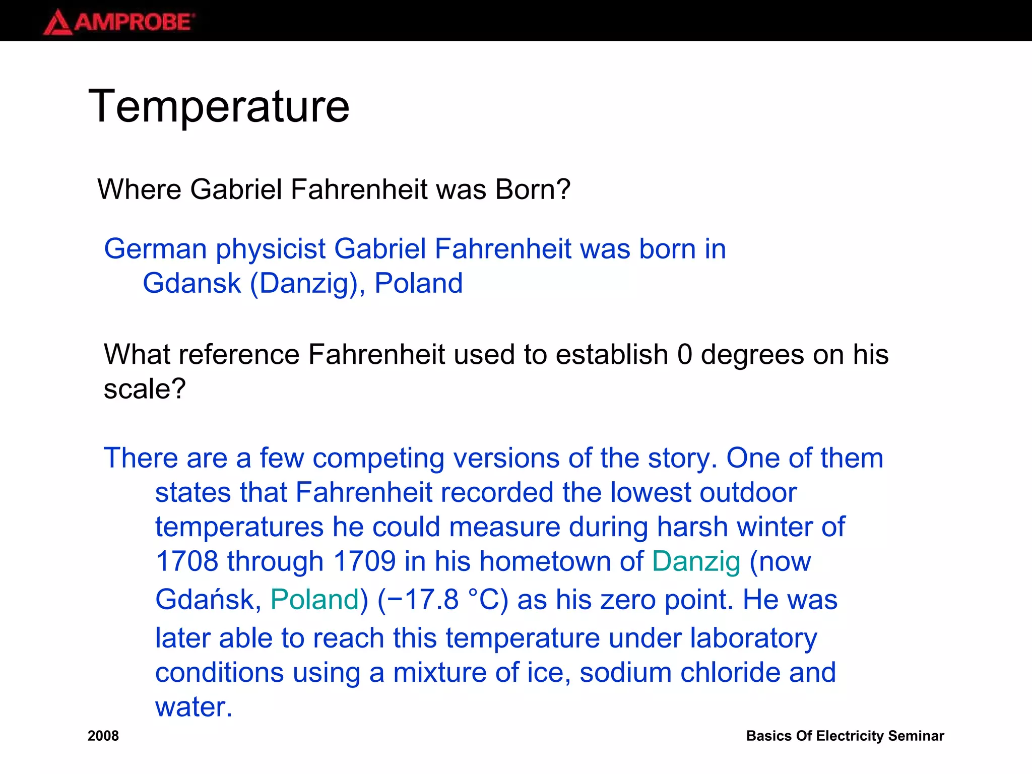 Where Gabriel Fahrenheit was Born? German physicist Gabriel Fahrenheit was born in Gdansk (Danzig), Poland There are a few competing versions of the story. One of them states that Fahrenheit recorded the lowest outdoor temperatures he could measure during harsh winter of 1708 through 1709 in his hometown of  Danzig  (now Gdańsk,  Poland ) (−17.8 °C) as his zero point. He was later able to reach this temperature under laboratory conditions using a mixture of ice, sodium chloride and water. Temperature What reference Fahrenheit used to establish 0 degrees on his scale? 