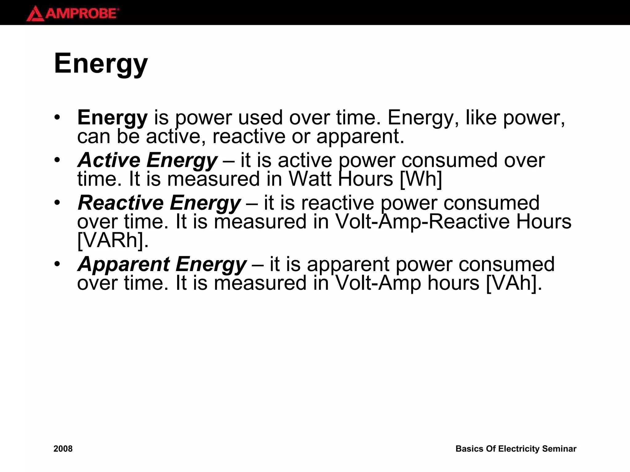 Energy Energy  is power used over time. Energy, like power, can be active, reactive or apparent. Active Energy  – it is active power consumed over time. It is measured in Watt Hours [Wh] Reactive Energy  – it is reactive power consumed over time. It is measured in Volt-Amp-Reactive Hours [VARh]. Apparent Energy  – it is apparent power consumed over time. It is measured in Volt-Amp hours [VAh]. 