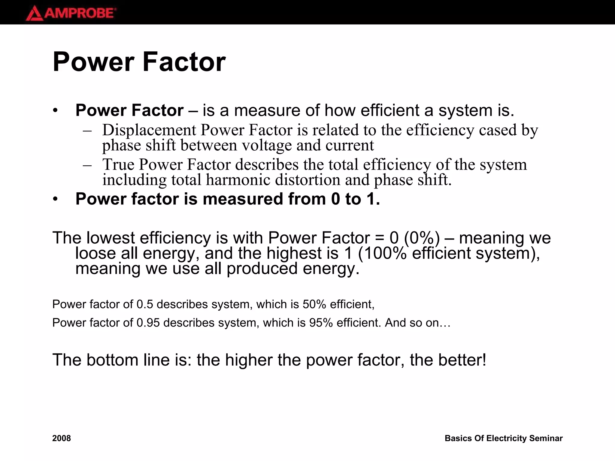Power Factor Power Factor   – is a measure of how efficient a system is. Displacement Power Factor is related to the efficiency cased by phase shift between voltage and current True Power Factor describes the total efficiency of the system including total harmonic distortion and phase shift. Power factor is measured from 0 to 1. The lowest efficiency is with Power Factor = 0 (0%) – meaning we loose all energy, and the highest is 1 (100% efficient system), meaning we use all produced energy. Power factor of 0.5 describes system, which is 50% efficient,  Power factor of 0.95 describes system, which is 95% efficient. And so on…   The bottom line is: the higher the power factor, the better! 