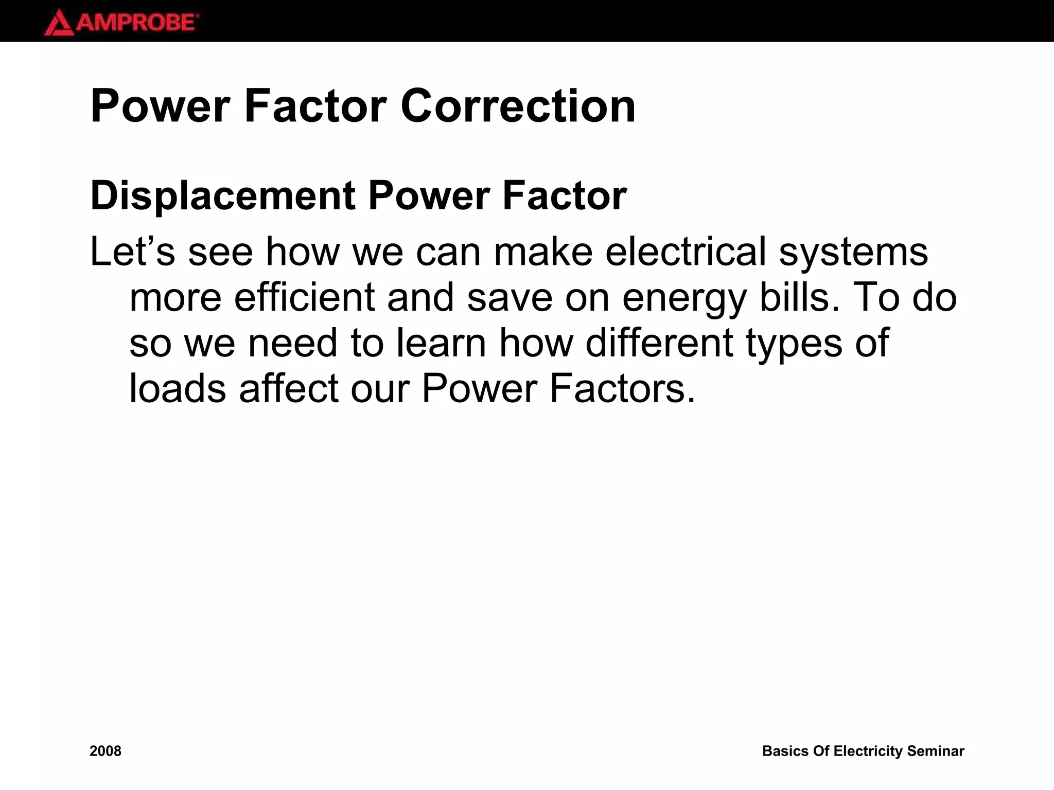 Power Factor Correction Displacement Power Factor Let’s see how we can make electrical systems more efficient and save on energy bills. To do so we need to learn how different types of loads affect our Power Factors. 