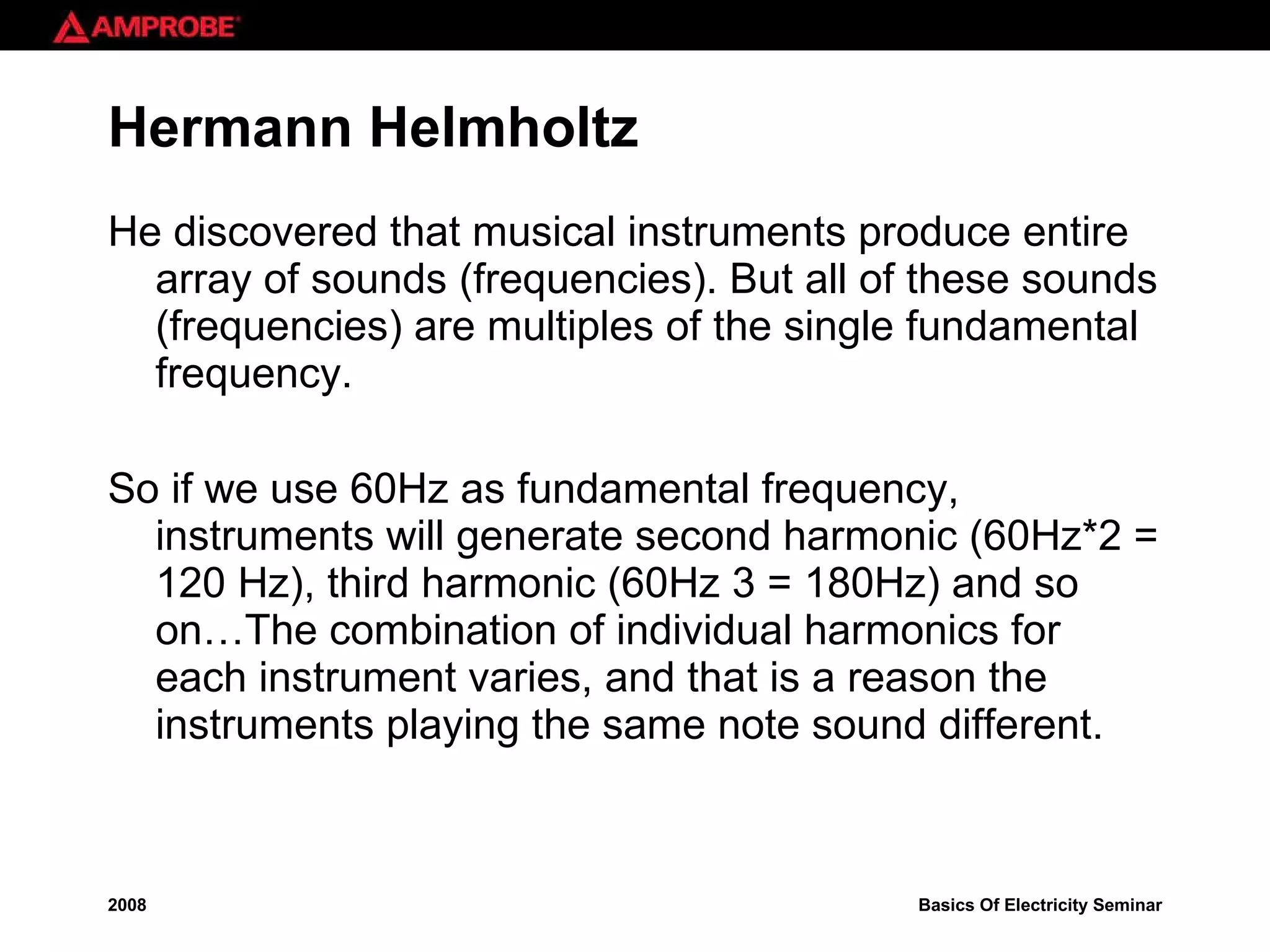 Hermann Helmholtz He discovered that musical instruments produce entire array of sounds (frequencies). But all of these sounds (frequencies) are multiples of the single fundamental frequency.  So if we use 60Hz as fundamental frequency, instruments will generate second harmonic (60Hz*2 = 120 Hz), third harmonic (60Hz 3 = 180Hz) and so on…The combination of individual harmonics for each instrument varies, and that is a reason the instruments playing the same note sound different. 
