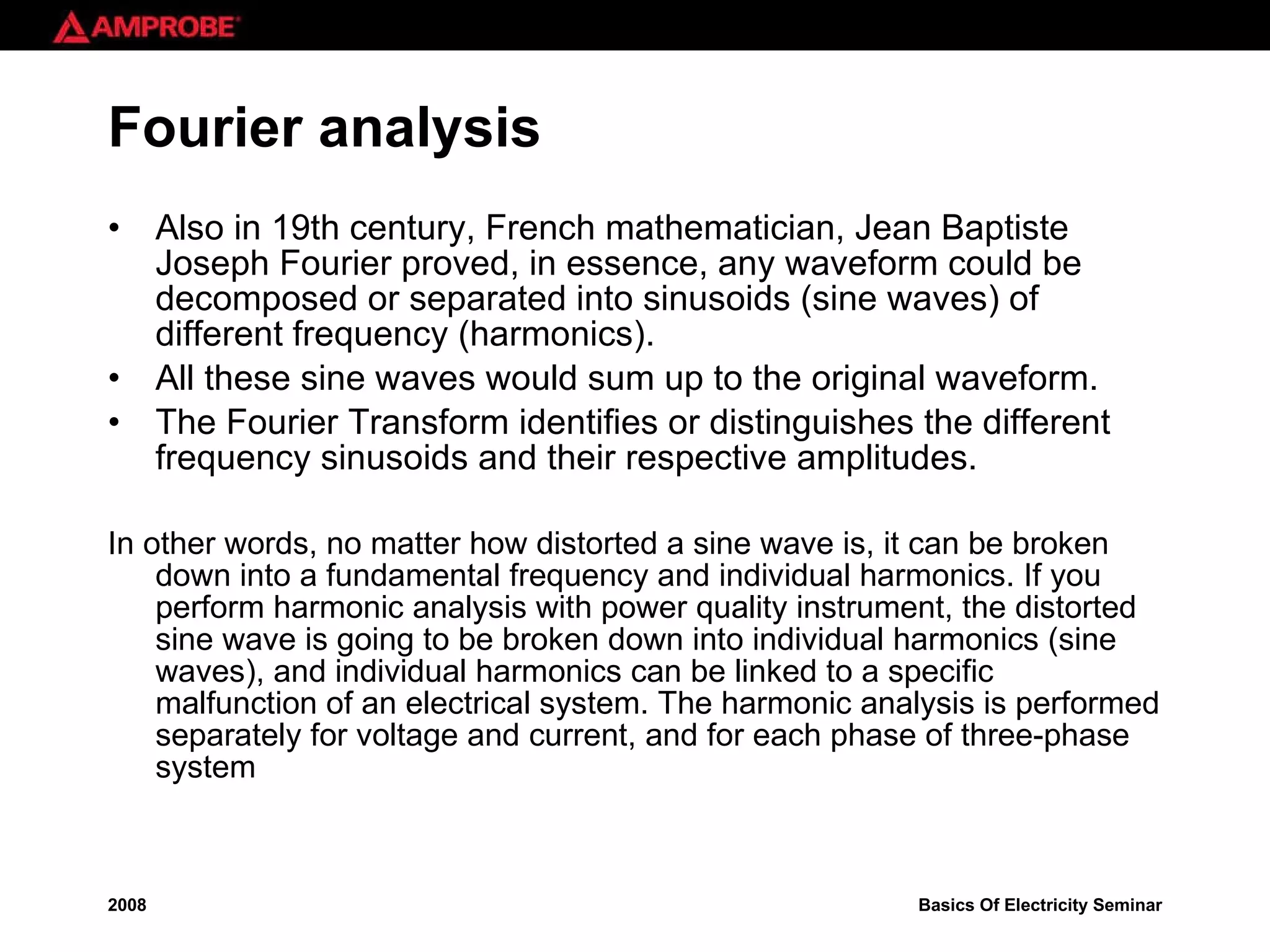 Fourier analysis Also in 19th century, French mathematician, Jean Baptiste Joseph Fourier proved, in essence, any waveform could be decomposed or separated into sinusoids (sine waves) of different frequency (harmonics). All these sine waves would sum up to the original waveform.  The Fourier Transform identifies or distinguishes the different frequency sinusoids and their respective amplitudes. In other words, no matter how distorted a sine wave is, it can be broken down into a fundamental frequency and individual harmonics. If you perform harmonic analysis with power quality instrument, the distorted sine wave is going to be broken down into individual harmonics (sine waves), and individual harmonics can be linked to a specific malfunction of an electrical system. The harmonic analysis is performed separately for voltage and current, and for each phase of three-phase system 