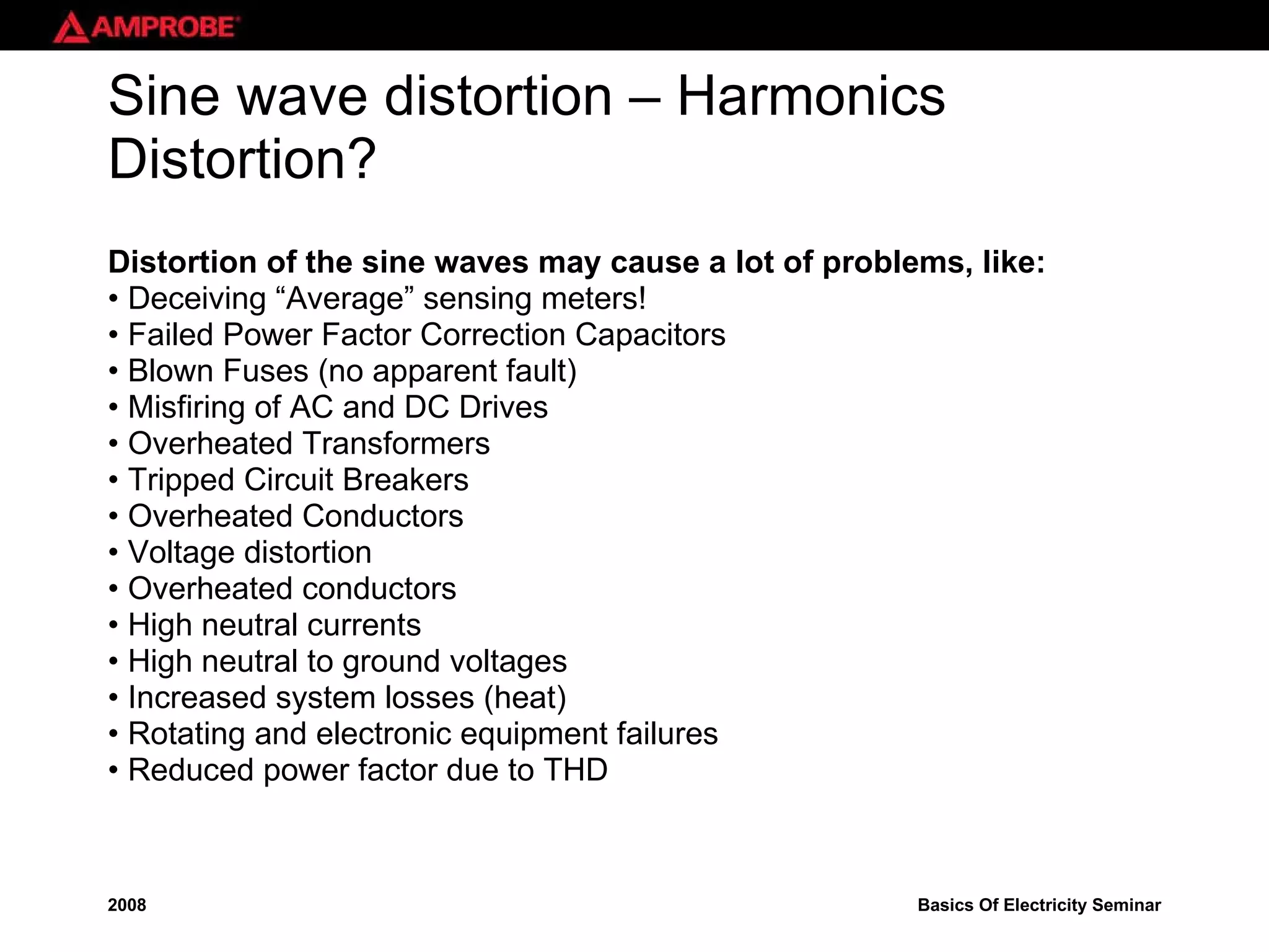 Sine wave distortion – Harmonics Distortion? Distortion of the sine waves may cause a lot of problems, like: •  Deceiving “Average” sensing meters! •  Failed Power Factor Correction Capacitors •  Blown Fuses (no apparent fault) •  Misfiring of AC and DC Drives •  Overheated Transformers •  Tripped Circuit Breakers •  Overheated Conductors •  Voltage distortion •  Overheated conductors •  High neutral currents •  High neutral to ground voltages •  Increased system losses (heat) •  Rotating and electronic equipment failures •  Reduced power factor due to THD 