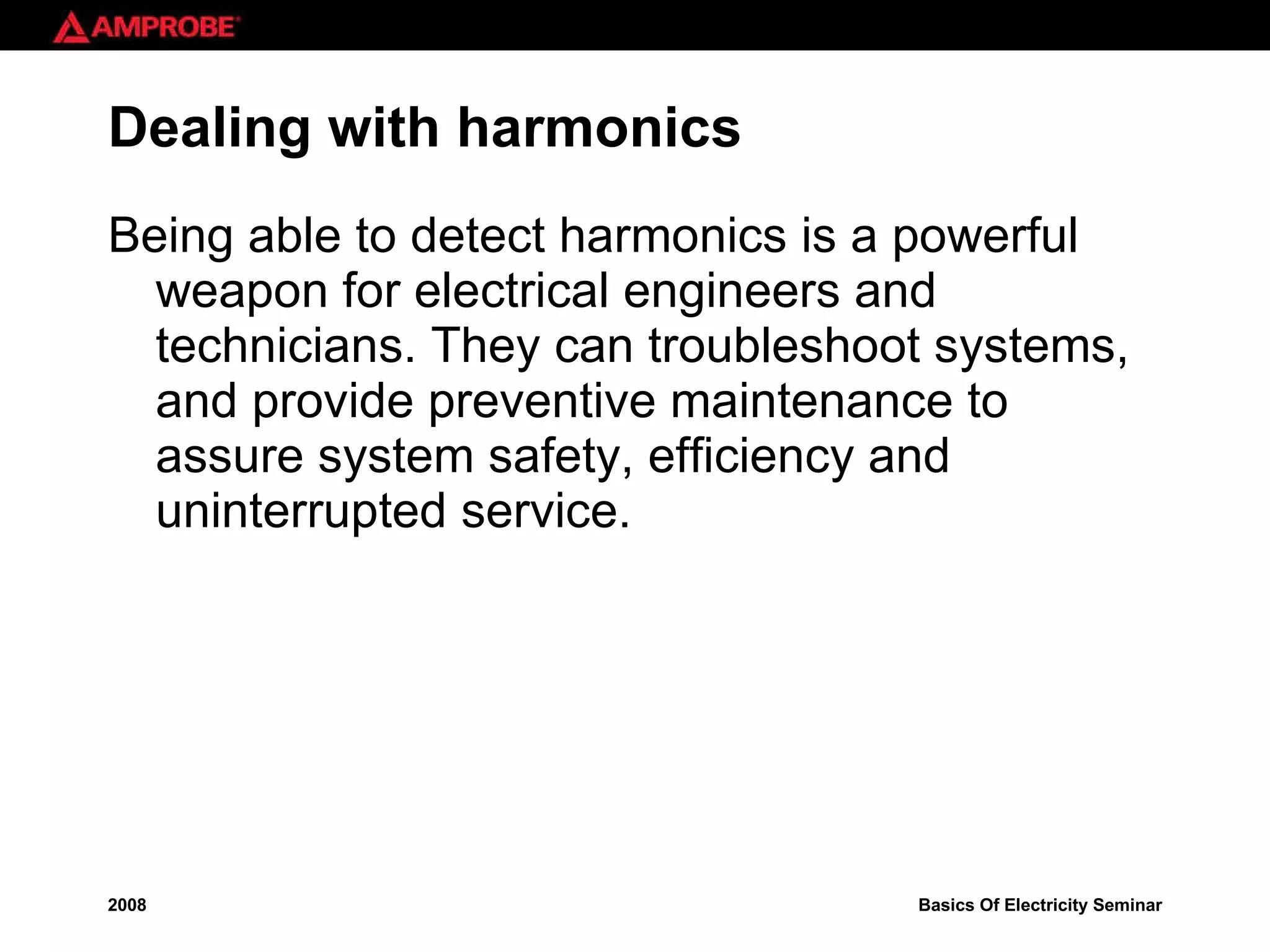Dealing with harmonics Being able to detect harmonics is a powerful weapon for electrical engineers and technicians. They can troubleshoot systems, and provide preventive maintenance to assure system safety, efficiency and uninterrupted service.  