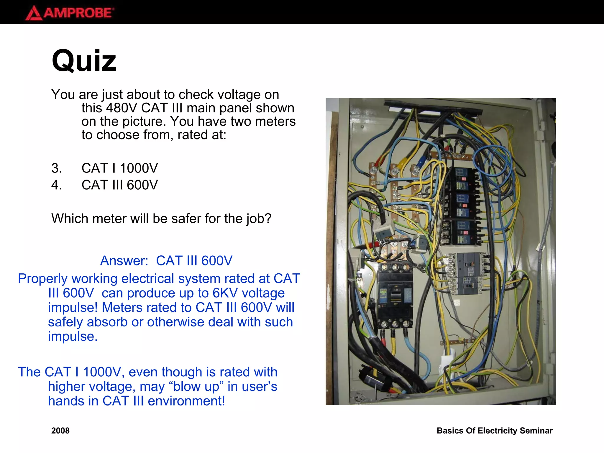 Quiz You are just about to check voltage on this 480V CAT III main panel shown on the picture. You have two meters to choose from, rated at: CAT I 1000V  CAT III 600V Which meter will be safer for the job? Answer:  CAT III 600V Properly working electrical system rated at CAT III 600V  can produce up to 6KV voltage impulse! Meters rated to CAT III 600V will safely absorb or otherwise deal with such impulse. The CAT I 1000V, even though is rated with higher voltage, may “blow up” in user’s hands in CAT III environment! 