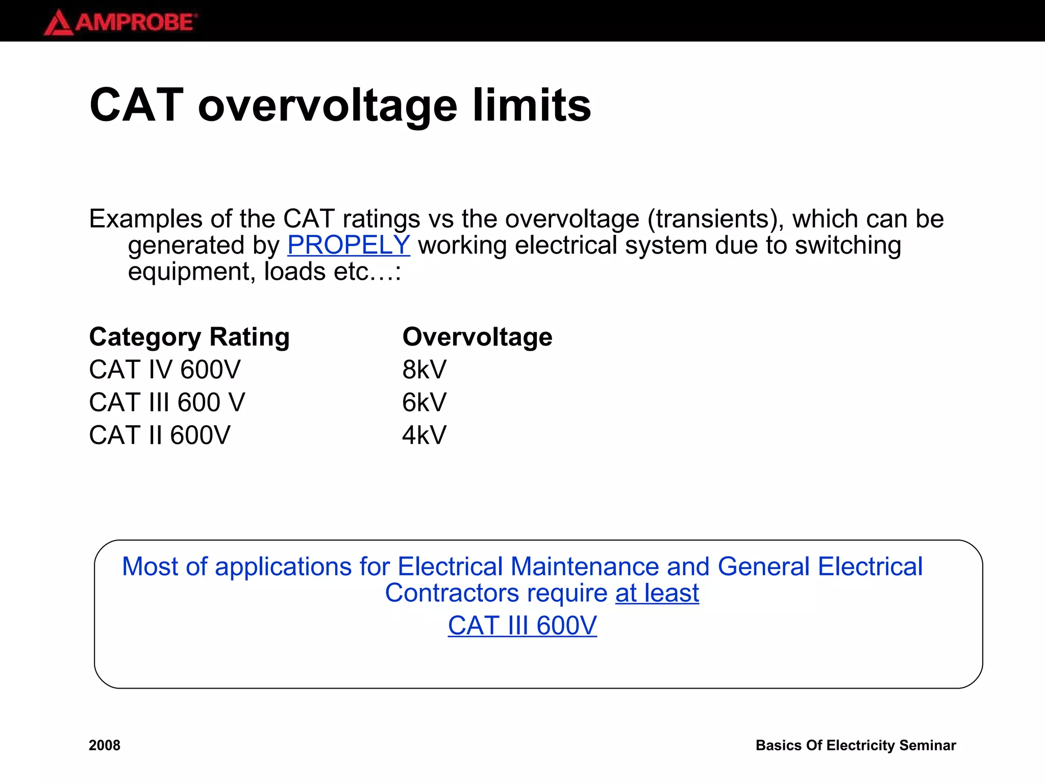 CAT overvoltage limits Examples of the CAT ratings vs the overvoltage (transients), which can be generated by  PROPELY  working electrical system due to switching equipment, loads etc…: Category Rating Overvoltage CAT IV 600V  8kV CAT III 600 V 6kV CAT II 600V 4kV Most of applications for Electrical Maintenance and General Electrical Contractors require  at least CAT III 600V 