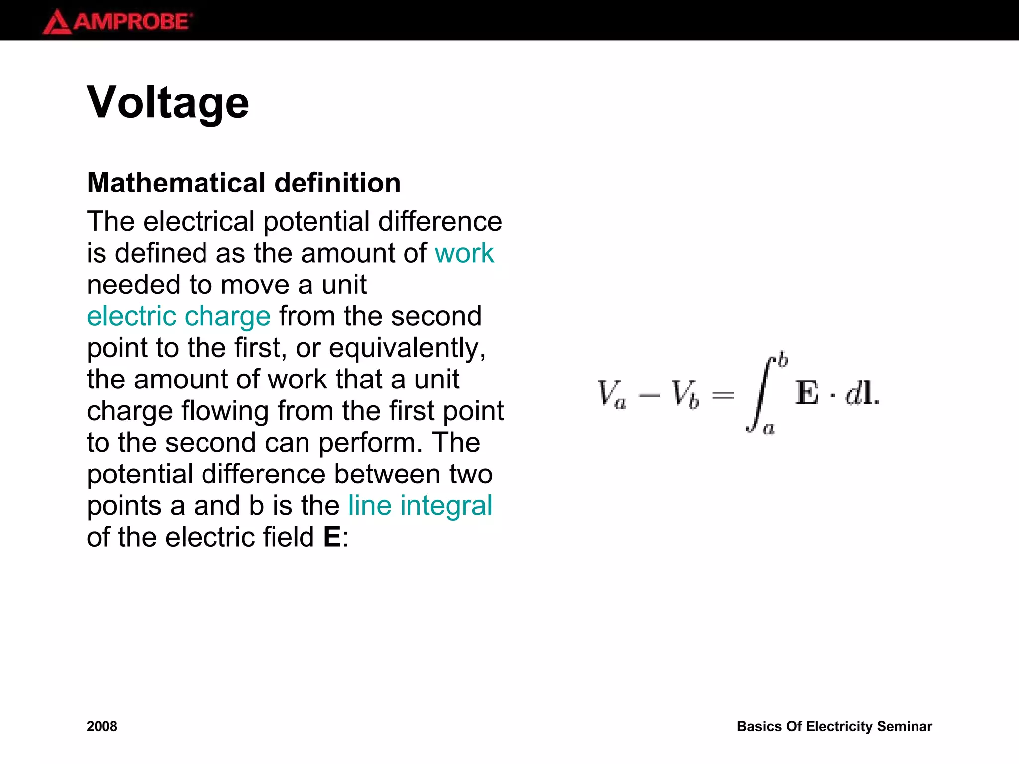 Voltage Mathematical definition The electrical potential difference is defined as the amount of  work  needed to move a unit  electric charge  from the second point to the first, or equivalently, the amount of work that a unit charge flowing from the first point to the second can perform. The potential difference between two points a and b is the  line integral  of the electric field  E : 