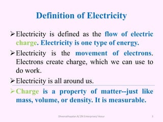 Definition of Electricity
Electricity is defined as the flow of electric
charge. Electricity is one type of energy.
Electricity is the movement of electrons.
Electrons create charge, which we can use to
do work.
Electricity is all around us.
Charge is a property of matter--just like
mass, volume, or density. It is measurable.
3
Dheenathayalan.R/ ZRI Enterprises/ Hosur
 