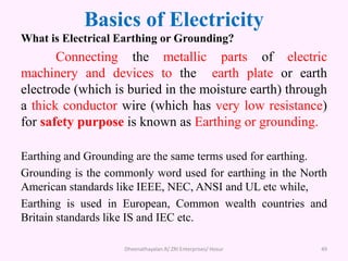Basics of Electricity
What is Electrical Earthing or Grounding?
Connecting the metallic parts of electric
machinery and devices to the earth plate or earth
electrode (which is buried in the moisture earth) through
a thick conductor wire (which has very low resistance)
for safety purpose is known as Earthing or grounding.
Earthing and Grounding are the same terms used for earthing.
Grounding is the commonly word used for earthing in the North
American standards like IEEE, NEC, ANSI and UL etc while,
Earthing is used in European, Common wealth countries and
Britain standards like IS and IEC etc.
Dheenathayalan.R/ ZRI Enterprises/ Hosur 49
 
