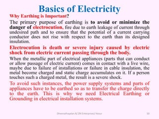 Basics of Electricity
Why Earthing is Important?
The primary purpose of earthing is to avoid or minimize the
danger of electrocution, fire due to earth leakage of current through
undesired path and to ensure that the potential of a current carrying
conductor does not rise with respect to the earth than its designed
insulation.
Electrocution is death or severe injury caused by electric
shock from electric current passing through the body.
When the metallic part of electrical appliances (parts that can conduct
or allow passage of electric current) comes in contact with a live wire,
maybe due to failure of installations or failure in cable insulation, the
metal become charged and static charge accumulates on it. If a person
touches such a charged metal, the result is a severe shock.
To avoid such instances, the power supply systems and parts of
appliances have to be earthed so as to transfer the charge directly
to the earth. This is why we need Electrical Earthing or
Grounding in electrical installation systems.
Dheenathayalan.R/ ZRI Enterprises/ Hosur 50
 