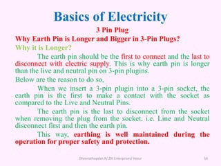 Basics of Electricity
3 Pin Plug
Why Earth Pin is Longer and Bigger in 3-Pin Plugs?
Why it is Longer?
The earth pin should be the first to connect and the last to
disconnect with electric supply. This is why earth pin is longer
than the live and neutral pin on 3-pin plugins.
Below are the reason to do so,
When we insert a 3-pin plugin into a 3-pin socket, the
earth pin is the first to make a contact with the socket as
compared to the Live and Neutral Pins.
The earth pin is the last to disconnect from the socket
when removing the plug from the socket. i.e. Line and Neutral
disconnect first and then the earth pin.
This way, earthing is well maintained during the
operation for proper safety and protection.
Dheenathayalan.R/ ZRI Enterprises/ Hosur 54
 