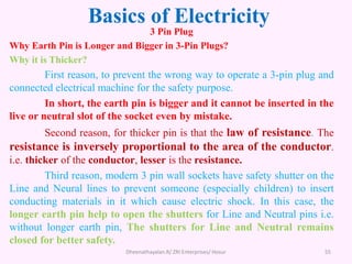 Basics of Electricity
3 Pin Plug
Why Earth Pin is Longer and Bigger in 3-Pin Plugs?
Why it is Thicker?
First reason, to prevent the wrong way to operate a 3-pin plug and
connected electrical machine for the safety purpose.
In short, the earth pin is bigger and it cannot be inserted in the
live or neutral slot of the socket even by mistake.
Second reason, for thicker pin is that the law of resistance. The
resistance is inversely proportional to the area of the conductor.
i.e. thicker of the conductor, lesser is the resistance.
Third reason, modern 3 pin wall sockets have safety shutter on the
Line and Neural lines to prevent someone (especially children) to insert
conducting materials in it which cause electric shock. In this case, the
longer earth pin help to open the shutters for Line and Neutral pins i.e.
without longer earth pin, The shutters for Line and Neutral remains
closed for better safety.
Dheenathayalan.R/ ZRI Enterprises/ Hosur 55
 