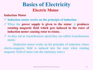 Basics of Electricity
Electric Motor
Induction Motor
 Induction motor works on the principle of induction.
 When the power supply is given to the stator, it produces
rotating magnetic field which gets induced in the rotor of
induction motor causing rotor to rotate.
 As they run at Asynchronous speed they are called Asynchronous
motor.
(Induction motor works on the principle of induction where
electro-magnetic field is induced into the rotor when rotating
magnetic field of stator cuts the stationary rotor.)
Dheenathayalan.R/ ZRI Enterprises/ Hosur 59
 