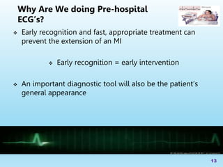  Early recognition and fast, appropriate treatment can
prevent the extension of an MI
 Early recognition = early intervention
 An important diagnostic tool will also be the patient’s
general appearance
13
Why Are We doing Pre-hospital
ECG’s?
 