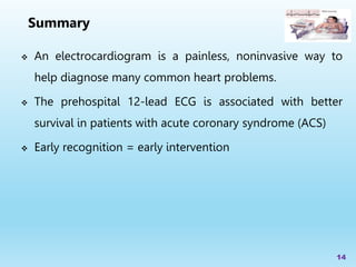  An electrocardiogram is a painless, noninvasive way to
help diagnose many common heart problems.
 The prehospital 12-lead ECG is associated with better
survival in patients with acute coronary syndrome (ACS)
 Early recognition = early intervention
14
Summary
 