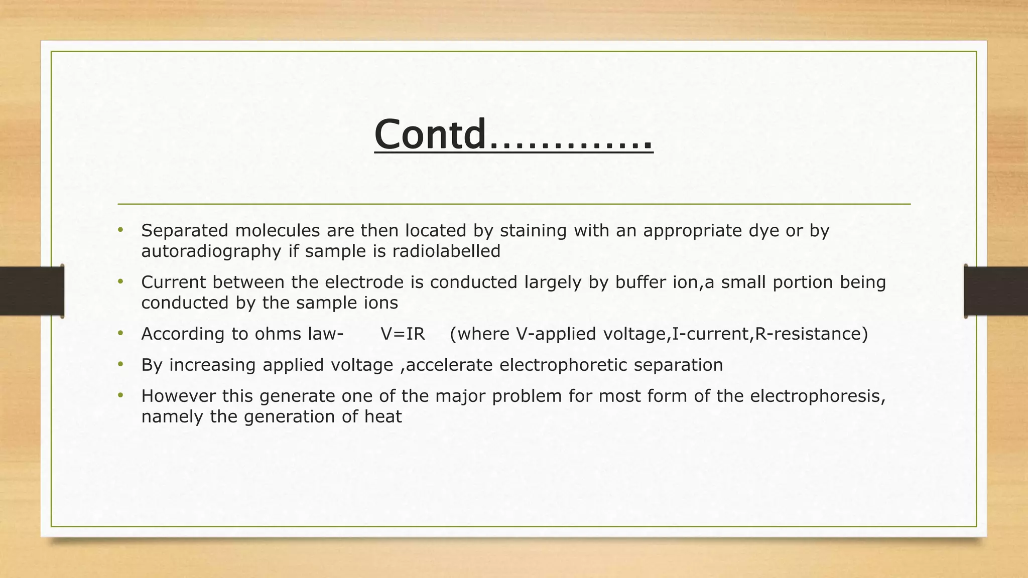 Contd………….
• Separated molecules are then located by staining with an appropriate dye or by
autoradiography if sample is radiolabelled
• Current between the electrode is conducted largely by buffer ion,a small portion being
conducted by the sample ions
• According to ohms law- V=IR (where V-applied voltage,I-current,R-resistance)
• By increasing applied voltage ,accelerate electrophoretic separation
• However this generate one of the major problem for most form of the electrophoresis,
namely the generation of heat
 