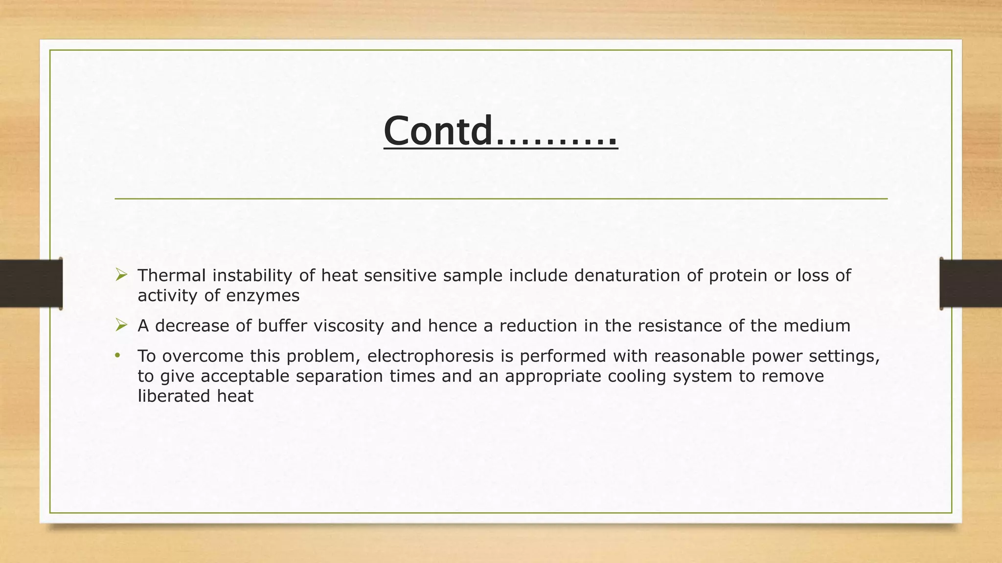Contd……….
 Thermal instability of heat sensitive sample include denaturation of protein or loss of
activity of enzymes
 A decrease of buffer viscosity and hence a reduction in the resistance of the medium
• To overcome this problem, electrophoresis is performed with reasonable power settings,
to give acceptable separation times and an appropriate cooling system to remove
liberated heat
 