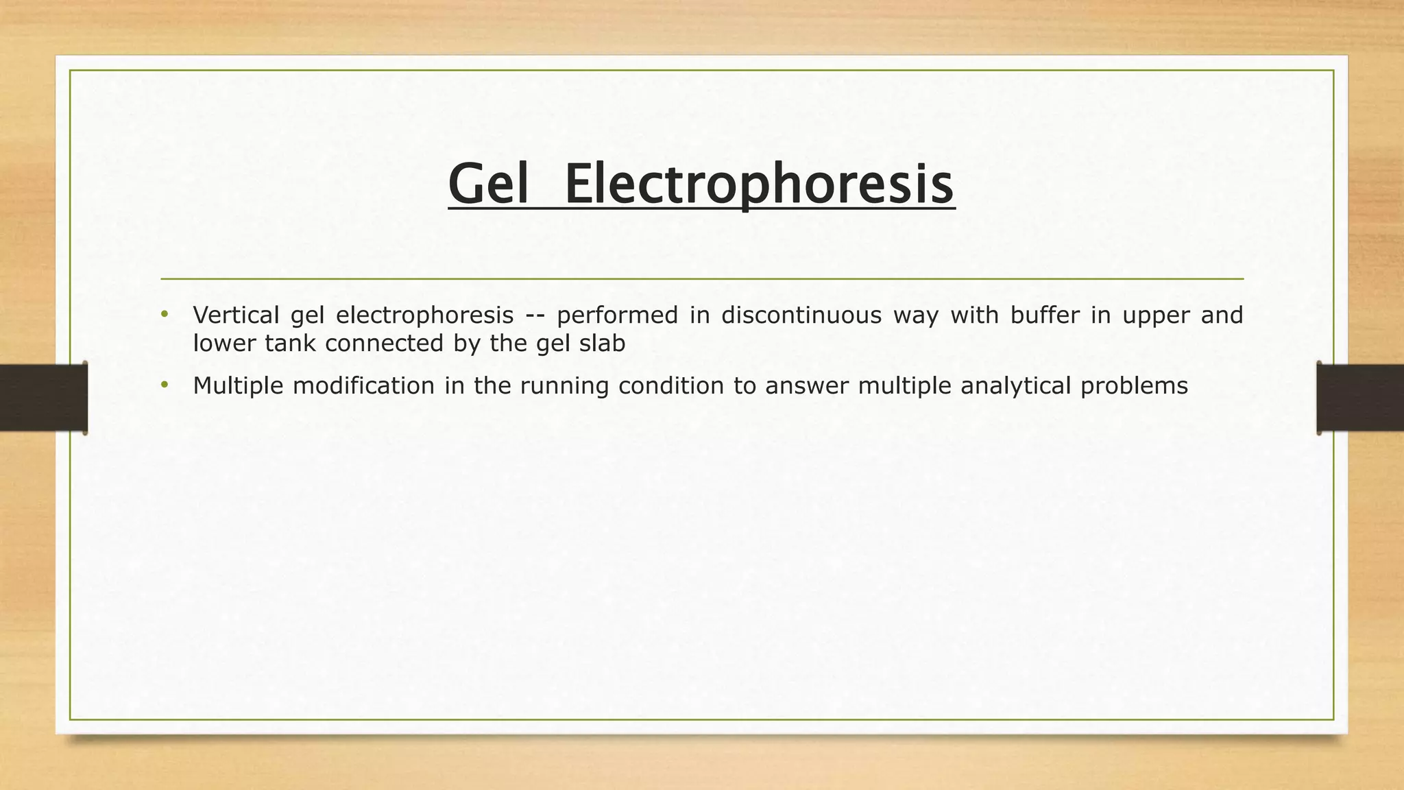 Gel Electrophoresis
• Vertical gel electrophoresis -- performed in discontinuous way with buffer in upper and
lower tank connected by the gel slab
• Multiple modification in the running condition to answer multiple analytical problems
 