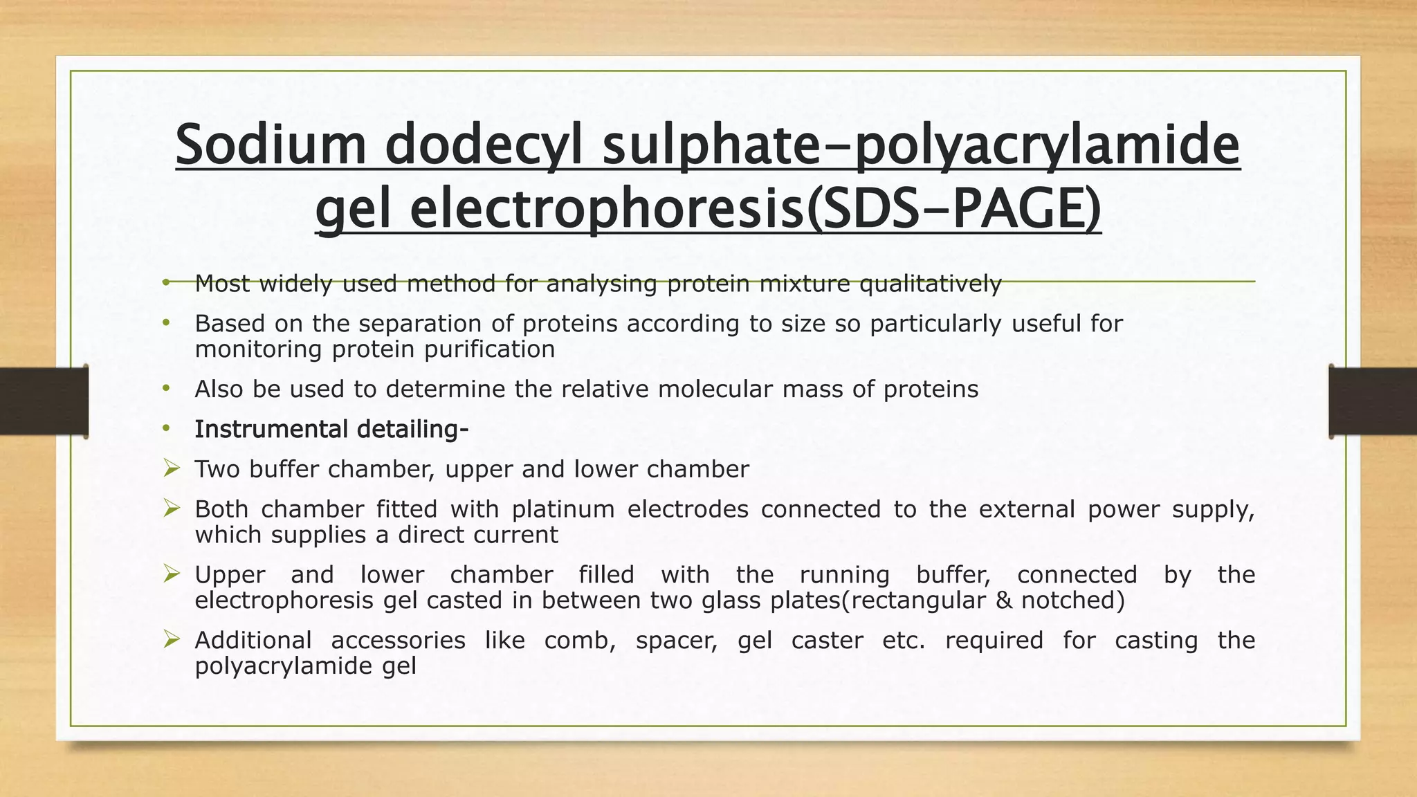 Sodium dodecyl sulphate-polyacrylamide
gel electrophoresis(SDS-PAGE)
• Most widely used method for analysing protein mixture qualitatively
• Based on the separation of proteins according to size so particularly useful for
monitoring protein purification
• Also be used to determine the relative molecular mass of proteins
• Instrumental detailing-
 Two buffer chamber, upper and lower chamber
 Both chamber fitted with platinum electrodes connected to the external power supply,
which supplies a direct current
 Upper and lower chamber filled with the running buffer, connected by the
electrophoresis gel casted in between two glass plates(rectangular & notched)
 Additional accessories like comb, spacer, gel caster etc. required for casting the
polyacrylamide gel
 